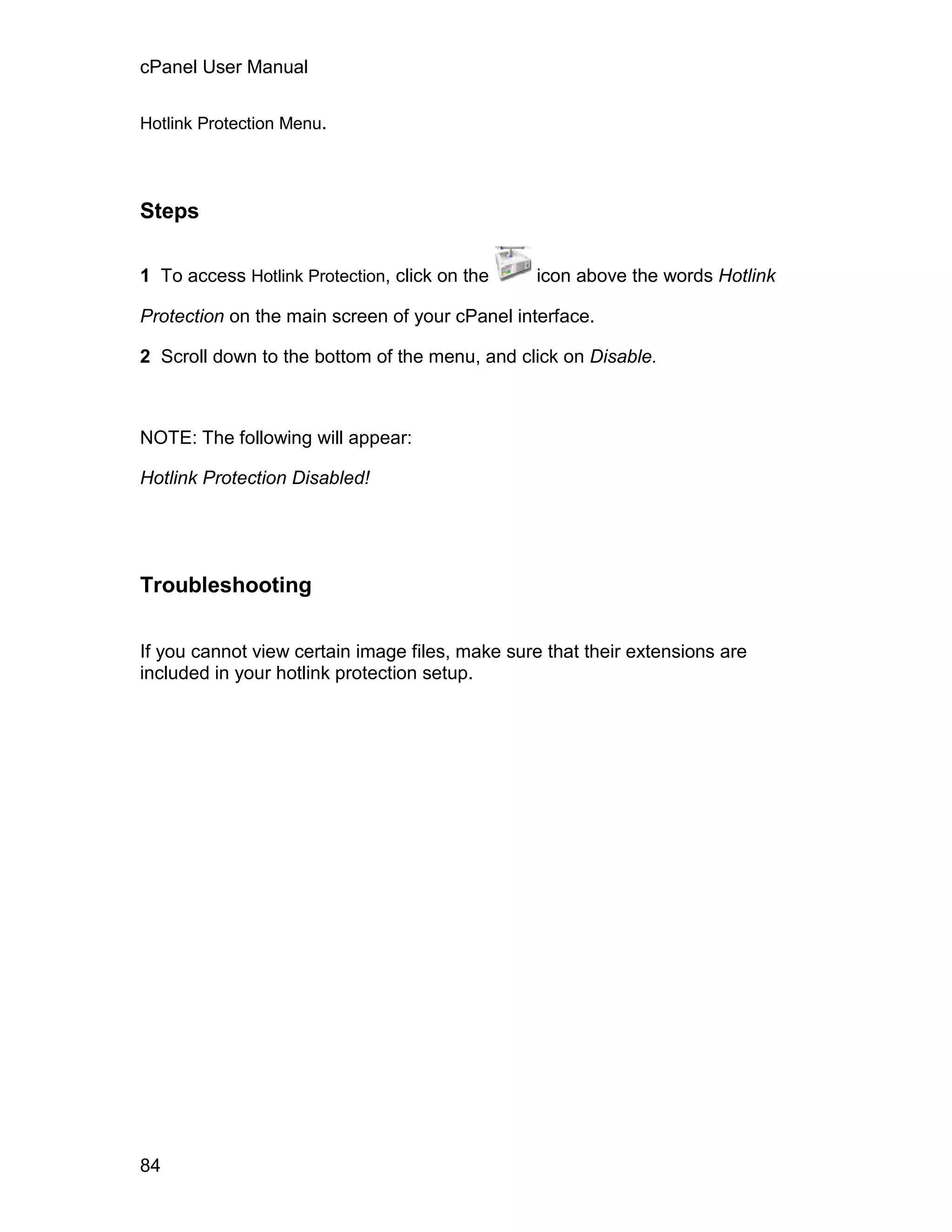 cPanel User Manual

Hotlink Protection Menu.




Steps

1 To access Hotlink Protection, click on the     icon above the words Hotlink

Protection on the main screen of your cPanel interface.

2 Scroll down to the bottom of the menu, and click on Disable.



NOTE: The following will appear:

Hotlink Protection Disabled!




Troubleshooting

If you cannot view certain image files, make sure that their extensions are
included in your hotlink protection setup.




84
 