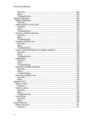 cPanel User Manual

    Overview....................................................................................................126
    Steps .........................................................................................................126
    Troubleshooting .........................................................................................127
MySQL Databases............................................................................................129
  MySQL Databases ........................................................................................129
    Overview....................................................................................................129
  Adding MySQL access hosts ........................................................................130
    Overview....................................................................................................130
    Steps .........................................................................................................130
    Troubleshooting .........................................................................................131
  Creating a MySQL database .........................................................................131
    Overview....................................................................................................131
    Steps .........................................................................................................131
    Troubleshooting .........................................................................................131
  Creating a MySQL user.................................................................................132
    Overview....................................................................................................132
    Steps .........................................................................................................132
    Troubleshooting .........................................................................................132
  Grant a user's permissions to a MySQL database ........................................132
    Overview....................................................................................................132
    Steps .........................................................................................................133
    Troubleshooting .........................................................................................133
  phpMyAdmin .................................................................................................133
    Overview....................................................................................................133
    Steps .........................................................................................................134
    Troubleshooting .........................................................................................134
  Removing a MySQL database.......................................................................134
    Overview....................................................................................................134
    Steps .........................................................................................................134
    Troubleshooting .........................................................................................134
  Removing a MySQL user ..............................................................................135
    Overview....................................................................................................135
    Steps .........................................................................................................135
Network Tools...................................................................................................137
  Network Tools ...............................................................................................137
    Overview....................................................................................................137
  Domain Lookup .............................................................................................137
    Overview....................................................................................................137
    Steps .........................................................................................................138
    Troubleshooting .........................................................................................138
  Trace Route...................................................................................................138
    Overview....................................................................................................138
    Steps .........................................................................................................138
Parked domains................................................................................................141
  Parked Domains............................................................................................141
    Overview....................................................................................................141



x
 