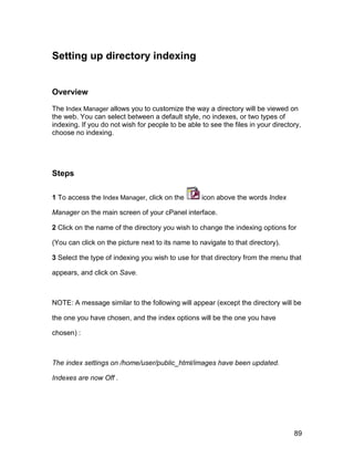 Setting up directory indexing


Overview

The Index Manager allows you to customize the way a directory will be viewed on
the web. You can select between a default style, no indexes, or two types of
indexing. If you do not wish for people to be able to see the files in your directory,
choose no indexing.




Steps

1 To access the Index Manager, click on the        icon above the words Index

Manager on the main screen of your cPanel interface.

2 Click on the name of the directory you wish to change the indexing options for

(You can click on the picture next to its name to navigate to that directory).

3 Select the type of indexing you wish to use for that directory from the menu that

appears, and click on Save.



NOTE: A message similar to the following will appear (except the directory will be

the one you have chosen, and the index options will be the one you have

chosen) :



The index settings on /home/user/public_html/images have been updated.

Indexes are now Off .




                                                                                   89
 