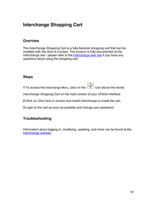 Interchange Shopping Cart


Overview

The Interchange Shopping Cart is a fully-featured shopping cart that can be
installed with the click of a button. The product is fully documented at the
Interchange site - please refer to the Interchange web site if you have any
questions about using the shopping cart.




Steps

1 To access the Interchange Menu, click on the         icon above the words

Interchange Shopping Cart on the main screen of your cPanel interface.

2 Click on Click here to access and install Interchange to install the cart.

3 Login to the cart as soon as possible and change your password.


Troubleshooting


Information about logging in, modifying, updating, and more can be found at the
Interchange website.




                                                                               91
 