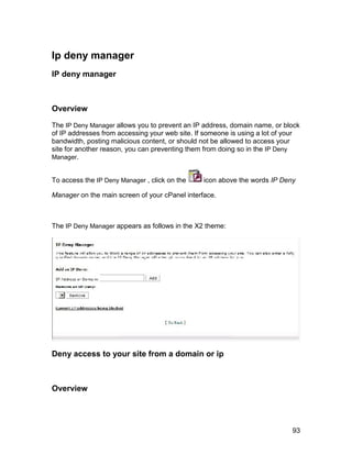 Ip deny manager
IP deny manager



Overview

The IP Deny Manager allows you to prevent an IP address, domain name, or block
of IP addresses from accessing your web site. If someone is using a lot of your
bandwidth, posting malicious content, or should not be allowed to access your
site for another reason, you can preventing them from doing so in the IP Deny
Manager.


To access the IP Deny Manager , click on the    icon above the words IP Deny

Manager on the main screen of your cPanel interface.



The IP Deny Manager appears as follows in the X2 theme:




Deny access to your site from a domain or ip



Overview




                                                                            93
 