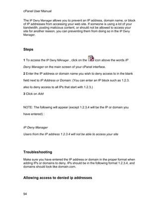 cPanel User Manual

The IP Deny Manager allows you to prevent an IP address, domain name, or block
of IP addresses from accessing your web site. If someone is using a lot of your
bandwidth, posting malicious content, or should not be allowed to access your
site for another reason, you can preventing them from doing so in the IP Deny
Manager.




Steps

1 To access the IP Deny MAnager , click on the           icon above the words IP

Deny Manager on the main screen of your cPanel interface.

2 Enter the IP address or domain name you wish to deny access to in the blank

field next to IP Address or Domain: (You can enter an IP block such as 1.2.3.

also to deny access to all IPs that start with 1.2.3.)

3 Click on Add



NOTE: The following will appear (except 1.2.3.4 will be the IP or domain you

have entered) :



IP Deny Manager

Users from the IP address 1.2.3.4 will not be able to access your site




Troubleshooting

Make sure you have entered the IP address or domain in the proper format when
adding IPs or domains to deny. IPs should be in the following format 1.2.3.4, and
domains should look like domain.com.


Allowing access to denied ip addresses



94
 