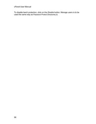 cPanel User Manual

To disable leech protection, click on the Disable button. Manage users is to be
used the same way as Password Protect Directories is.




98
 