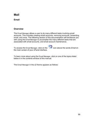 Mail
Email



Overview

The Email Manager allows a user to do many different tasks involving email
accounts. This includes creating email accounts, removing accounts, forwarding
email, and more. The following section of this documentation will familiarize you
with using the Email Manager to accomplish the many different tasks that are
associated with email accounts, and email account maintenance.


To access the Email Manager, click on the        icon above the words Email on
the main screen of your cPanel interface.


To learn more about using the Email Manager, click on one of the topics listed
below it in the contents window of this manual.


The Email Manager in the x2 theme appears as follows:




                                                                                 99
 