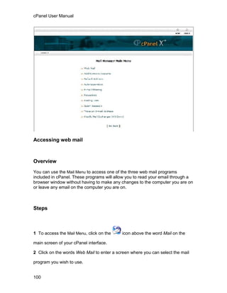 cPanel User Manual




Accessing web mail



Overview

You can use the Mail Menu to access one of the three web mail programs
included in cPanel. These programs will allow you to read your email through a
browser window without having to make any changes to the computer you are on
or leave any email on the computer you are on.



Steps



1 To access the Mail Menu, click on the    icon above the word Mail on the

main screen of your cPanel interface.

2 Click on the words Web Mail to enter a screen where you can select the mail

program you wish to use.


100
 