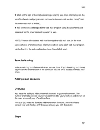 Mail



3 Click on the icon of the mail program you wish to use. More information on the

benefits of each mail program can be found in the web mail section, here (*need

link when web mail is written).

4 You will now need to login to the web mail program using the username and

password for the email account you wish to use.



NOTE: You can also access web mail through the web mail icon on the main

screen of your cPanel interface. Information about using each web mail program

can be found in the web mail section, here (*needs link also).




Troubleshooting

Make sure to log out of web mail when you are done. If you do not log out, it may
be possible for another user of the computer you are on to access and read your
email.


Adding email accounts



Overview

You have the ability to add extra email accounts to your main account. The
number of email accounts you have is controlled by your web host and shown on
the main screen of your cPanel interface.

NOTE: If you need the ability to add more email accounts, you will need to
contact your web host as only they can provide you with this ability.




Steps

                                                                             101
 
