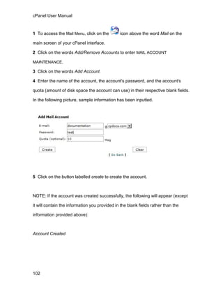 cPanel User Manual



1 To access the Mail Menu, click on the        icon above the word Mail on the

main screen of your cPanel interface.

2 Click on the words Add/Remove Accounts to enter MAIL ACCOUNT

MAINTENANCE.

3 Click on the words Add Account.

4 Enter the name of the account, the account's password, and the account's

quota (amount of disk space the account can use) in their respective blank fields.

In the following picture, sample information has been inputted.




5 Click on the button labelled create to create the account.



NOTE: If the account was created successfully, the following will appear (except

it will contain the information you provided in the blank fields rather than the

information provided above):



Account Created




102
 