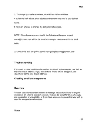 Mail



3 To change your default address, click on Set Default Address.

4 Enter the new default email address in the blank field next to your domain

name.

5 Click on Change to change the default email address.



NOTE: If the change was successful, the following will appear (except

name@domain.com will be the email address you have entered in the blank

field):



All unrouted e-mail for cpdocs.com is now going to name@domain.com




Troubleshooting

If you wish to have invalid emails send an error back to their sender, use :fail: as
the new default address. If you wish to have invalid emails disappear, use
:blackhole: as the new default address.

Creating email autoresponses



Overview

You can use autoresponders to send a message back automatically to anyone
who sends an email to a certain account. This can be useful for times when you
are on vacation or unavailable, or if you have a generic message that you wish to
send for a support email address.




Steps


                                                                                 105
 
