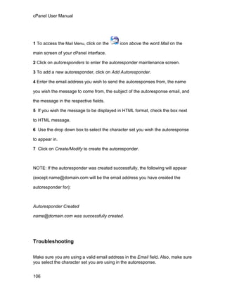 cPanel User Manual




1 To access the Mail Menu, click on the     icon above the word Mail on the

main screen of your cPanel interface.

2 Click on autoresponders to enter the autoresponder maintenance screen.

3 To add a new autoresponder, click on Add Autoresponder.

4 Enter the email address you wish to send the autoresponses from, the name

you wish the message to come from, the subject of the autoresponse email, and

the message in the respective fields.

5 If you wish the message to be displayed in HTML format, check the box next

to HTML message.

6 Use the drop down box to select the character set you wish the autoresponse

to appear in.

7 Click on Create/Modify to create the autoresponder.



NOTE: If the autoresponder was created successfully, the following will appear

(except name@domain.com will be the email address you have created the

autoresponder for):



Autoresponder Created

name@domain.com was successfully created.




Troubleshooting

Make sure you are using a valid email address in the Email field. Also, make sure
you select the character set you are using in the autoresponse.


106
 