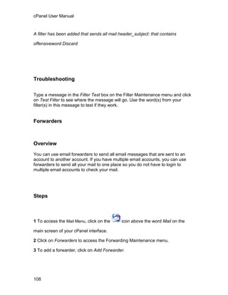 cPanel User Manual



A filter has been added that sends all mail header_subject: that contains

offensiveword Discard




Troubleshooting

Type a message in the Filter Test box on the Filter Maintenance menu and click
on Test Filter to see where the message will go. Use the word(s) from your
filter(s) in this message to test if they work.


Forwarders



Overview

You can use email forwarders to send all email messages that are sent to an
account to another account. If you have multiple email accounts, you can use
forwarders to send all your mail to one place so you do not have to login to
multiple email accounts to check your mail.




Steps



1 To access the Mail Menu, click on the      icon above the word Mail on the

main screen of your cPanel interface.

2 Click on Forwarders to access the Forwarding Maintenance menu.

3 To add a forwarder, click on Add Forwarder.




108
 