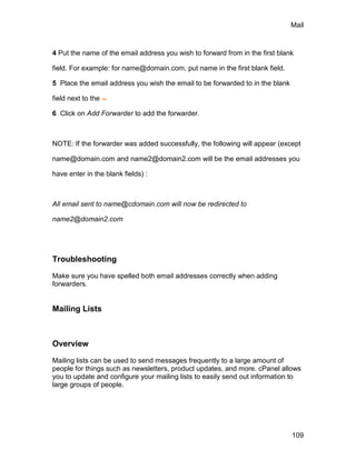 Mail



4 Put the name of the email address you wish to forward from in the first blank

field. For example: for name@domain.com, put name in the first blank field.

5 Place the email address you wish the email to be forwarded to in the blank

field next to the

6 Click on Add Forwarder to add the forwarder.



NOTE: If the forwarder was added successfully, the following will appear (except

name@domain.com and name2@domain2.com will be the email addresses you

have enter in the blank fields) :



All email sent to name@cdomain.com will now be redirected to

name2@domain2.com




Troubleshooting

Make sure you have spelled both email addresses correctly when adding
forwarders.


Mailing Lists



Overview

Mailing lists can be used to send messages frequently to a large amount of
people for things such as newsletters, product updates, and more. cPanel allows
you to update and configure your mailing lists to easily send out information to
large groups of people.




                                                                               109
 