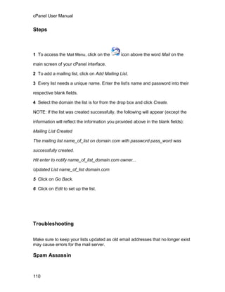 cPanel User Manual


Steps



1 To access the Mail Menu, click on the        icon above the word Mail on the

main screen of your cPanel interface.

2 To add a mailing list, click on Add Mailing List.

3 Every list needs a unique name. Enter the list's name and password into their

respective blank fields.

4 Select the domain the list is for from the drop box and click Create.

NOTE: If the list was created successfully, the following will appear (except the

information will reflect the information you provided above in the blank fields):

Mailing List Created

The mailing list name_of_list on domain.com with password pass_word was

successfully created.

Hit enter to notify name_of_list_domain.com owner...

Updated List name_of_list domain.com

5 Click on Go Back.

6 Click on Edit to set up the list.




Troubleshooting


Make sure to keep your lists updated as old email addresses that no longer exist
may cause errors for the mail server.

Spam Assassin



110
 