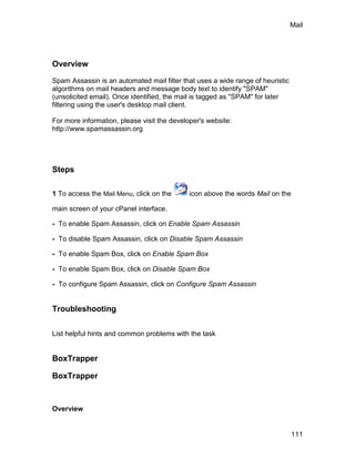 Mail




Overview

Spam Assassin is an automated mail filter that uses a wide range of heuristic
algorithms on mail headers and message body text to identify "SPAM"
(unsolicited email). Once identified, the mail is tagged as "SPAM" for later
filtering using the user's desktop mail client.

For more information, please visit the developer's website:
http://www.spamassassin.org




Steps

1 To access the Mail Menu, click on the      icon above the words Mail on the

main screen of your cPanel interface.

- To enable Spam Assassin, click on Enable Spam Assassin

- To disable Spam Assassin, click on Disable Spam Assassin

- To enable Spam Box, click on Enable Spam Box

- To enable Spam Box, click on Disable Spam Box

- To configure Spam Assassin, click on Configure Spam Assassin


Troubleshooting


List helpful hints and common problems with the task


BoxTrapper

BoxTrapper


Overview


                                                                                111
 