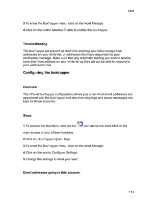 Mail



3 To enter the BoxTrapper menu, click on the word Manage.

4 Click on the button labelled Enable to enable the BoxTrapper.



Troubleshooting

The BoxTrapper will prevent all mail from entering your inbox except from
addresses on your white list, or addresses that have responded to your
verification message. Make sure that any automatic mailing you wish to receive
have their from address on your white list as they will not be able to respond to
your verification mail.

Configuring the boxtrapper


Overview

The cPanel BoxTrapper configuration allows you to set what email addresses are
associated with the BoxTrapper and also how long logs and queue messages are
kept for those accounts.



Steps


1 To access the Mail Menu, click on the      icon above the word Mail on the

main screen of your cPanel interface.

2 Click on BoxTrapper Spam Trap.

3 To enter the BoxTrapper menu, click on the word Manage.

4 Click on the words Configure Settings.

5 Change the settings to what you need:



Email addresses going to this account:




                                                                               113
 