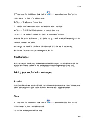 Mail



1 To access the Mail Menu, click on the         icon above the word Mail on the

main screen of your cPanel interface.

2 Click on BoxTrapper Spam Trap.

3 To enter the BoxTrapper menu, click on the word Manage.

4 Click on Edit White/Black/Ignore List to edit your lists.

5 Click on the name of the list you wish to edit to edit that list.

6 Place the email addresses or subjects that you wish to allow/prevent/ignore in

the field, one on each line.

7 Change the name of the file in the field next to Save as: if necessary.

8 Click on Save to save your changes to the list.


Troubleshooting


Make sure you place only one email address or subject on each line of the list.
Follow the format shown in the examples when adding entries to the field.


Editing your confirmation messages



Overview

This function allows you to change the different messages that users will receive
when sending messages to an account with the BoxTrapper enabled.



Steps


1 To access the Mail Menu, click on the         icon above the word Mail on the

main screen of your cPanel interface.

2 Click on BoxTrapper Spam Trap.


                                                                                  115
 