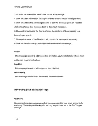 cPanel User Manual



3 To enter the BoxTrapper menu, click on the word Manage.

4 Click on Edit Confirmation Messages to enter the BoxTrapper Messages Menu

5 Click on Edit next to a messages name to edit the message (click on Reset to

Default to change that message back to its default message).

6 Change the text inside the field to change the contents of the message you

have chosen to edit.

7 Change the name of the file which will contain the message if necessary.

8 Click on Save to save your changes to the confirmation message.



verify

This message is sent to addresses that are not on your white list and whose mail

addresses require verification.

blacklist

This message is sent to addresses on your blacklist.

returnverify

This message is sent when an address has been verified.




Reviewing your boxtrapper logs


Overview

Boxtrapper logs give an overview of all messages sent to your email accounts for
each day. These logs will be kept for as long as you have set in the BoxTrapper
settings.




116
 