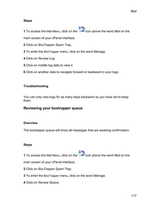 Mail

Steps


1 To access the Mail Menu, click on the     icon above the word Mail on the

main screen of your cPanel interface.

2 Click on BoxTrapper Spam Trap.

3 To enter the BoxTrapper menu, click on the word Manage.

4 Click on Review Log

5 Click on middle log date to view it

6 Click on another date to navigate forward or backward in your logs



Troubleshooting


You can only view logs for as many days backward as you have set to keep
them.

Reviewing your boxtrapper queue


Overview

The boxtrapper queue will show all messages that are awaiting confirmation.



Steps


1 To access the Mail Menu, click on the     icon above the word Mail on the

main screen of your cPanel interface.

2 Click on BoxTrapper Spam Trap.

3 To enter the BoxTrapper menu, click on the word Manage.

4 Click on Review Queue



                                                                              117
 