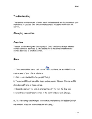 Mail




Troubleshooting

This feature should only be used for email addresses that are not located on your
mail server. If you use it for a local email address, no useful information will
appear.


Changing mx entries



Overview

You can use the Modify Mail Exchanger (MX Entry) function to change where a
domain's email is delivered to. This allows you to have the email from one
domain delivered to another domain.



Steps



1 To access the Mail Menu, click on the       icon above the word Mail on the

main screen of your cPanel interface.

2 Click on Modify Mail Exchanger (MX Entry).

3 The current MX entries will be listed on this screen. Click on Change an MX

Entry to modify one of those entries.

4 Select the domain you wish to change the entry for from the drop box.

5 Enter the new destination domain in the blank field and click Change.



NOTE: If the entry was changed successfully, the following will appear (except

the domains listed will be the ones you are using):



                                                                                119
 