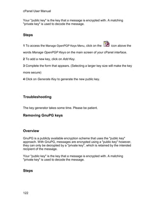 cPanel User Manual

Your "public key" is the key that a message is encrypted with. A matching
"private key" is used to decode the message.


Steps

1 To access the Manage OpenPGP Keys Menu, click on the           icon above the

words Manage OpenPGP Keys on the main screen of your cPanel interface.

2 To add a new key, click on Add Key.

3 Complete the form that appears. (Selecting a larger key size will make the key

more secure)

4 Click on Generate Key to generate the new public key.




Troubleshooting

The key generator takes some time. Please be patient.

Removing GnuPG keys



Overview

GnuPG is a publicly available encryption scheme that uses the "public key"
approach. With GnuPG, messages are encrypted using a "public key" however,
they can only be decrypted by a "private key", which is retained by the intended
recipient of the message.

Your "public key" is the key that a message is encrypted with. A matching
"private key" is used to decode the message.


Steps




122
 