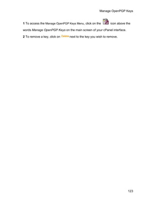 Manage OpenPGP Keys



1 To access the Manage OpenPGP Keys Menu, click on the       icon above the

words Manage OpenPGP Keys on the main screen of your cPanel interface.

2 To remove a key, click on     next to the key you wish to remove.




                                                                         123
 