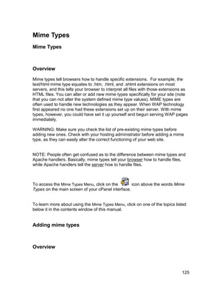 Mime Types
Mime Types



Overview

Mime types tell browsers how to handle specific extensions. For example, the
text/html mime type equates to .htm, .html, and .shtml extensions on most
servers, and this tells your browser to interpret all files with those extensions as
HTML files. You can alter or add new mime types specifically for your site (note
that you can not alter the system defined mime type values). MIME types are
often used to handle new technologies as they appear. When WAP technology
first appeared no one had these extensions set up on their server. With mime
types, however, you could have set it up yourself and begun serving WAP pages
immediately.

WARNING: Make sure you check the list of pre-existing mime types before
adding new ones. Check with your hosting administrator before adding a mime
type, as they can easily alter the correct functioning of your web site.


NOTE: People often get confused as to the difference between mime types and
Apache handlers. Basically, mime types tell your browser how to handle files,
while Apache handlers tell the server how to handle files.



To access the Mime Types Menu, click on the        icon above the words Mime
Types on the main screen of your cPanel interface.


To learn more about using the Mime Types Menu, click on one of the topics listed
below it in the contents window of this manual.


Adding mime types



Overview



                                                                                125
 