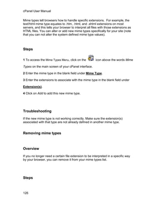 cPanel User Manual

Mime types tell browsers how to handle specific extensions. For example, the
text/html mime type equates to .htm, .html, and .shtml extensions on most
servers, and this tells your browser to interpret all files with those extensions as
HTML files. You can alter or add new mime types specifically for your site (note
that you can not alter the system defined mime type values).



Steps

1 To access the Mime Types Menu, click on the           icon above the words Mime

Types on the main screen of your cPanel interface.

2 Enter the mime type in the blank field under Mime Type.

3 Enter the extensions to associate with the mime type in the blank field under

Extension(s).

4 Click on Add to add this new mime type.




Troubleshooting

If the new mime type is not working correctly. Make sure the extension(s)
associated with that type are not already defined in another mime type.


Removing mime types



Overview

If you no longer need a certain file extension to be interpreted in a specific way
by your browser, you can remove it from your mime types list.




Steps



126
 