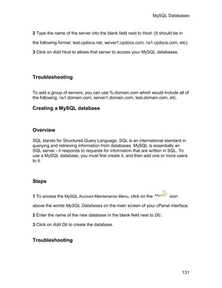 MySQL Databases



2 Type the name of the server into the blank field next to Host: (It should be in

the following format: test.cpdocs.net, server1.cpdocs.com, ns1.cpdocs.com, etc).

3 Click on Add Host to allows that server to access your MySQL databases.




Troubleshooting

To add a group of servers, you can use %.domain.com which would include all of
the following: ns1.domain.com, server1.domain.com, test.domain.com, etc.

Creating a MySQL database



Overview

SQL stands for Structured Query Language. SQL is an international standard in
querying and retrieving information from databases. MySQL is essentially an
SQL server - it responds to requests for information that are written in SQL. To
use a MySQL database, you must first create it, and then add one or more users
to it.



Steps

1 To access the MySQL Account Maintenance Menu, click on the              icon

above the words MySQL Databases on the main screen of your cPanel interface.

2 Enter the name of the new database in the blank field next to Db:.

3 Click on Add Db to create the database.


Troubleshooting




                                                                                 131
 