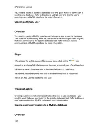 cPanel User Manual

You need to create at least one database user and grant that user permission to
use the new database. Refer to Creating a MySQL user and Grant a user's
permissions to a MySQL database for more information.

Creating a MySQL user



Overview

You need to create a MySQL user before that user is able to use the database.
This does not automatically allow the user to use a database - you need to grant
that user permission to the specific database first. Refer to Grant a user's
permissions to a MySQL database for more information.




Steps

1 To access the MySQL Account Maintenance Menu, click on the             icon

above the words MySQL Databases on the main screen of your cPanel interface.

2 Enter the name of the new user in the blank field next to UserName:

3 Enter the password for the new user in the blank field next to Password:

4 Click on Add User to create the new user.




Troubleshooting

Creating a user does not automatically allow the user to use a database - you
need to grant that user permission to the specific database first. Refer to Grant a
user's permissions to a MySQL database for more information.

Grant a user's permissions to a MySQL database



Overview

132
 