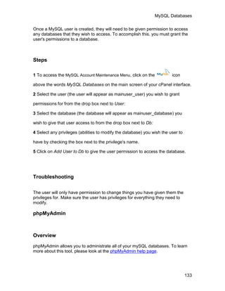 MySQL Databases

Once a MySQL user is created, they will need to be given permission to access
any databases that they wish to access. To accomplish this, you must grant the
user's permissions to a database.



Steps

1 To access the MySQL Account Maintenance Menu, click on the             icon

above the words MySQL Databases on the main screen of your cPanel interface.

2 Select the user (the user will appear as mainuser_user) you wish to grant

permissions for from the drop box next to User:

3 Select the database (the database will appear as mainuser_database) you

wish to give that user access to from the drop box next to Db:

4 Select any privileges (abilities to modify the database) you wish the user to

have by checking the box next to the privilege's name.

5 Click on Add User to Db to give the user permission to access the database.




Troubleshooting

The user will only have permission to change things you have given them the
privileges for. Make sure the user has privileges for everything they need to
modify.

phpMyAdmin



Overview

phpMyAdmin allows you to administrate all of your mySQL databases. To learn
more about this tool, please look at the phpMyAdmin help page.




                                                                                  133
 