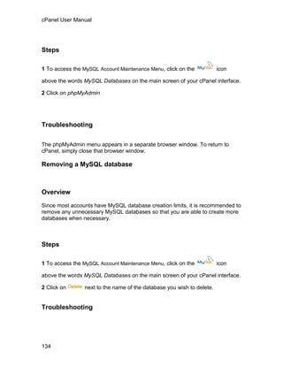 cPanel User Manual




Steps

1 To access the MySQL Account Maintenance Menu, click on the           icon

above the words MySQL Databases on the main screen of your cPanel interface.

2 Click on phpMyAdmin




Troubleshooting


The phpMyAdmin menu appears in a separate browser window. To return to
cPanel, simply close that browser window.

Removing a MySQL database



Overview

Since most accounts have MySQL database creation limits, it is recommended to
remove any unnecessary MySQL databases so that you are able to create more
databases when necessary.



Steps

1 To access the MySQL Account Maintenance Menu, click on the           icon

above the words MySQL Databases on the main screen of your cPanel interface.

2 Click on      next to the name of the database you wish to delete.


Troubleshooting




134
 
