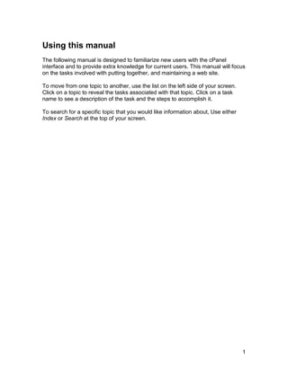 Using this manual
The following manual is designed to familiarize new users with the cPanel
interface and to provide extra knowledge for current users. This manual will focus
on the tasks involved with putting together, and maintaining a web site.

To move from one topic to another, use the list on the left side of your screen.
Click on a topic to reveal the tasks associated with that topic. Click on a task
name to see a description of the task and the steps to accomplish it.

To search for a specific topic that you would like information about, Use either
Index or Search at the top of your screen.




                                                                                   1
 