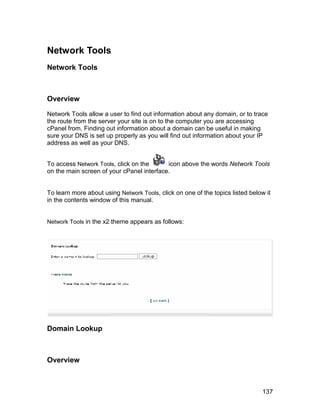 Network Tools
Network Tools



Overview

Network Tools allow a user to find out information about any domain, or to trace
the route from the server your site is on to the computer you are accessing
cPanel from. Finding out information about a domain can be useful in making
sure your DNS is set up properly as you will find out information about your IP
address as well as your DNS.


To access Network Tools, click on the      icon above the words Network Tools
on the main screen of your cPanel interface.


To learn more about using Network Tools, click on one of the topics listed below it
in the contents window of this manual.


Network Tools in the x2 theme appears as follows:




Domain Lookup



Overview



                                                                                137
 