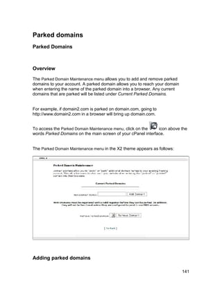 Parked domains
Parked Domains



Overview

The Parked Domain Maintenance menu allows you to add and remove parked
domains to your account. A parked domain allows you to reach your domain
when entering the name of the parked domain into a browser. Any current
domains that are parked will be listed under Current Parked Domains.


For example, if domain2.com is parked on domain.com, going to
http://www.domain2.com in a browser will bring up domain.com.


To access the Parked Domain Maintenance menu, click on the    icon above the
words Parked Domains on the main screen of your cPanel interface.


The Parked Domain Maintenance menu in the X2 theme appears as follows:




Adding parked domains

                                                                           141
 