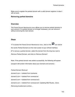 Parked domains



Make sure to register the parked domain with a valid domain registrar or else it
will not work.

Removing parked domains



Overview

The Parked Domain Maintenance menu allows you to remove parked domains to
your account. If a parked domain is no longer necessary, you can remove it
without removing the main domain.




Steps

1 To access the Parked Domain Maintenance menu, click on the        icon above

the words Parked Domains on the main screen of your cPanel interface.

2 To remove a parked domain, select the domain from the drop box next to

Remove Parked Domain, and click on Remove Domain!



Note: If the parked domain was added successfully, the following will appear

(except it will contain information about your domains and servers) :



Parked Domain Removal

domain2.com -> deleted from hostname.

domain2.com -> deleted from nameserver.

domain2.com -> deleted from nameserver2.

domain2.com -> deleted from nameserver3. Updating Mail Routes...Done

Removing localdomains entires....


                                                                               143
 