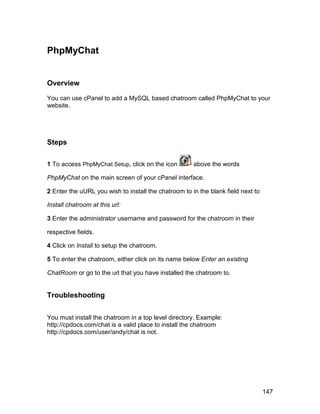 PhpMyChat


Overview

You can use cPanel to add a MySQL based chatroom called PhpMyChat to your
website.




Steps

1 To access PhpMyChat Setup, click on the icon        above the words

PhpMyChat on the main screen of your cPanel interface.

2 Enter the uURL you wish to install the chatroom to in the blank field next to

Install chatroom at this url:

3 Enter the administrator username and password for the chatroom in their

respective fields.

4 Click on Install to setup the chatroom.

5 To enter the chatroom, either click on its name below Enter an existing

ChatRoom or go to the url that you have installed the chatroom to.


Troubleshooting


You must install the chatroom in a top level directory. Example:
http://cpdocs.com/chat is a valid place to install the chatroom
http://cpdocs.com/user/andy/chat is not.




                                                                                  147
 