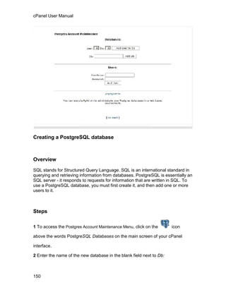 cPanel User Manual




Creating a PostgreSQL database



Overview

SQL stands for Structured Query Language. SQL is an international standard in
querying and retrieving information from databases. PostgreSQL is essentially an
SQL server - it responds to requests for information that are written in SQL. To
use a PostgreSQL database, you must first create it, and then add one or more
users to it.



Steps

1 To access the Postgres Account Maintenance Menu, click on the       icon

above the words PostgreSQL Databases on the main screen of your cPanel

interface.

2 Enter the name of the new database in the blank field next to Db:



150
 