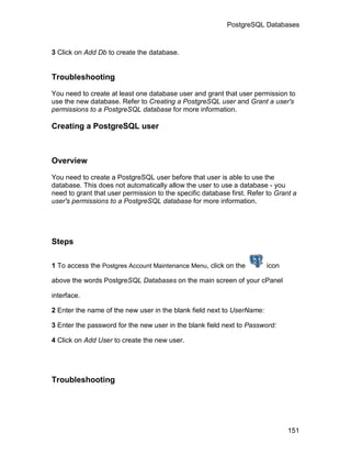 PostgreSQL Databases



3 Click on Add Db to create the database.


Troubleshooting

You need to create at least one database user and grant that user permission to
use the new database. Refer to Creating a PostgreSQL user and Grant a user's
permissions to a PostgreSQL database for more information.

Creating a PostgreSQL user



Overview

You need to create a PostgreSQL user before that user is able to use the
database. This does not automatically allow the user to use a database - you
need to grant that user permission to the specific database first. Refer to Grant a
user's permissions to a PostgreSQL database for more information.




Steps

1 To access the Postgres Account Maintenance Menu, click on the         icon

above the words PostgreSQL Databases on the main screen of your cPanel

interface.

2 Enter the name of the new user in the blank field next to UserName:

3 Enter the password for the new user in the blank field next to Password:

4 Click on Add User to create the new user.




Troubleshooting




                                                                                151
 