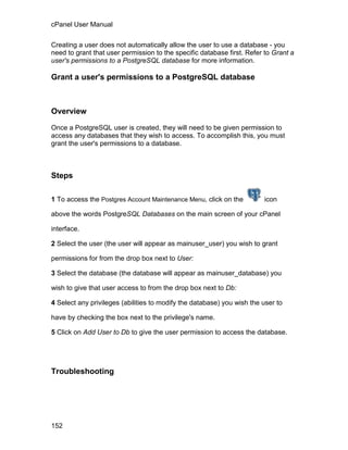 cPanel User Manual

Creating a user does not automatically allow the user to use a database - you
need to grant that user permission to the specific database first. Refer to Grant a
user's permissions to a PostgreSQL database for more information.

Grant a user's permissions to a PostgreSQL database



Overview

Once a PostgreSQL user is created, they will need to be given permission to
access any databases that they wish to access. To accomplish this, you must
grant the user's permissions to a database.



Steps

1 To access the Postgres Account Maintenance Menu, click on the         icon

above the words PostgreSQL Databases on the main screen of your cPanel

interface.

2 Select the user (the user will appear as mainuser_user) you wish to grant

permissions for from the drop box next to User:

3 Select the database (the database will appear as mainuser_database) you

wish to give that user access to from the drop box next to Db:

4 Select any privileges (abilities to modify the database) you wish the user to

have by checking the box next to the privilege's name.

5 Click on Add User to Db to give the user permission to access the database.




Troubleshooting




152
 