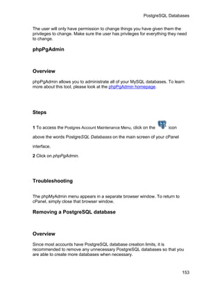 PostgreSQL Databases

The user will only have permission to change things you have given them the
privileges to change. Make sure the user has privileges for everything they need
to change.

phpPgAdmin



Overview

phpPgAdmin allows you to administrate all of your MySQL databases. To learn
more about this tool, please look at the phpPgAdmin homepage.




Steps

1 To access the Postgres Account Maintenance Menu, click on the       icon

above the words PostgreSQL Databases on the main screen of your cPanel

interface.

2 Click on phpPgAdmin.




Troubleshooting


The phpMyAdmin menu appears in a separate browser window. To return to
cPanel, simply close that browser window.

Removing a PostgreSQL database



Overview

Since most accounts have PostgreSQL database creation limits, it is
recommended to remove any unnecessary PostgreSQL databases so that you
are able to create more databases when necessary.



                                                                             153
 