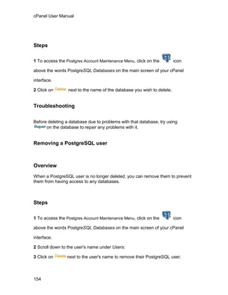cPanel User Manual




Steps

1 To access the Postgres Account Maintenance Menu, click on the         icon

above the words PostgreSQL Databases on the main screen of your cPanel

interface.

2 Click on       next to the name of the database you wish to delete.


Troubleshooting

Before deleting a database due to problems with that database, try using
      on the database to repair any problems with it.


Removing a PostgreSQL user



Overview

When a PostgreSQL user is no longer deleted, you can remove them to prevent
them from having access to any databases.



Steps

1 To access the Postgres Account Maintenance Menu, click on the         icon

above the words PostgreSQL Databases on the main screen of your cPanel

interface.

2 Scroll down to the user's name under Users:

3 Click on      next to the user's name to remove their PostgreSQL user.



154
 