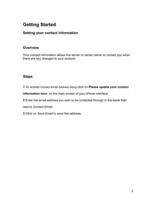 Getting Started
Setting your contact information



Overview

Your contact information allows the server or server owner to contact you when
there are any changes to your account.




Steps

1 To access Contact Email Address Setup click on Please update your contact

information here. on the main screen of your cPanel interface.

2 Enter the email address you wish to be contacted through in the blank field

next to Contact Email:

3 Click on Save Email to save this address.




                                                                                 3
 
