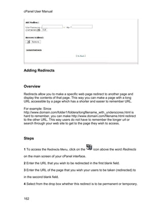 cPanel User Manual




Adding Redirects



Overview

Redirects allow you to make a specific web page redirect to another page and
display the contents of that page. This way you can make a page with a long
URL accessible by a page which has a shorter and easier to remember URL.

For example: Since
http://www.domain.com/folder1/foldera/longfilename_with_underscores.html is
hard to remember, you can make http://www.domain.com/filename.html redirect
to the other URL. This way users do not have to remember the longer url or
search through your web site to get to the page they wish to access.



Steps

1 To access the Redirects Menu, click on the        icon above the word Redirects

on the main screen of your cPanel interface.

2 Enter the URL that you wish to be redirected in the first blank field.

3 Enter the URL of the page that you wish your users to be taken (redirected) to

in the second blank field.

4 Select from the drop box whether this redirect is to be permanent or temporary.



162
 