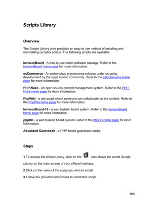 Scripts Library


Overview

The Scripts Library area provides an easy to use method of installing and
uninstalling complex scripts. The following scripts are available:


InvisionBoard - A free-to-use forum software package. Refer to the
InvisionBoard home page for more information.

osCommerce - An online shop e-commerce solution under on going
development by the open source community. Refer to the osCommerce home
page for more information.

PHP-Nuke - An open source content management system. Refer to the PHP-
Nuke home page for more information.

PhpWiki - a site script where everyone can collaborate on the content. Refer to
the PhpWiki home page for more information.

InvisionBoard-12 - a web bulletin board system. Refer to the InvisionBoard
home page for more information.

phpBB - a web bulletin board system. Refer to the phpBB home page for more
information.

Advanced Guestbook - a PHP-based guestbook script.



Steps

1 To access the Scripts Library, click on the        icon above the words Scripts

Library on the main screen of your cPanel interface.

2 Click on the name of the script you wish to install.

3 Follow the provided instructions to install that script.




                                                                                165
 