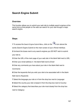 Search Engine Submit


Overview

This function allows you to submit your web site to multiple search engines at the
same time so that people on the web can search for your site through a major
search engine.




Steps

1 To access the Search Engine Submit Menu, click on the        icon above the

words Search Engine Submit on the main screen of your cPanel interface.

2 Uncheck the boxes next to any search engines you DO NOT wish to submit

your site to.

3 Enter the URL of the main page of your web site in the blank field next to URL:

4 Enter your email address in the blank field next to Email:

5 Enter any comments you have about your site in the blank field next to

Comments:

6 Enter the keywords that you wish your site to be associated with in the blank

field next to Keywords:

7 Select the language your site is in from the drop box next to Language:

8 Select the country your site is based in from the drop box next to Country:

9 Select the category that describes your site most closely from the drop box

next to Category:




                                                                                167
 