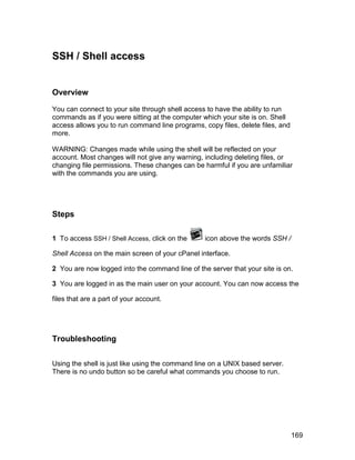 SSH / Shell access


Overview

You can connect to your site through shell access to have the ability to run
commands as if you were sitting at the computer which your site is on. Shell
access allows you to run command line programs, copy files, delete files, and
more.

WARNING: Changes made while using the shell will be reflected on your
account. Most changes will not give any warning, including deleting files, or
changing file permissions. These changes can be harmful if you are unfamiliar
with the commands you are using.




Steps

1 To access SSH / Shell Access, click on the     icon above the words SSH /

Shell Access on the main screen of your cPanel interface.

2 You are now logged into the command line of the server that your site is on.

3 You are logged in as the main user on your account. You can now access the

files that are a part of your account.




Troubleshooting


Using the shell is just like using the command line on a UNIX based server.
There is no undo button so be careful what commands you choose to run.




                                                                                169
 