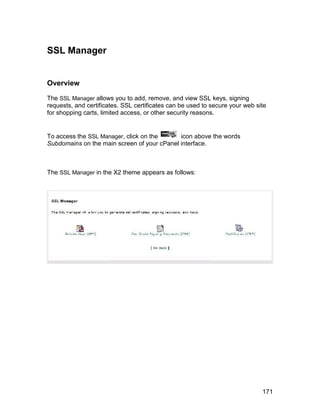 SSL Manager


Overview

The SSL Manager allows you to add, remove, and view SSL keys, signing
requests, and certificates. SSL certificates can be used to secure your web site
for shopping carts, limited access, or other security reasons.


To access the SSL Manager, click on the      icon above the words
Subdomains on the main screen of your cPanel interface.



The SSL Manager in the X2 theme appears as follows:




                                                                              171
 