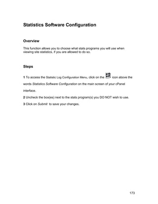 Statistics Software Configuration


Overview

This function allows you to choose what stats programs you will use when
viewing site statistics, if you are allowed to do so.



Steps

1 To access the Statistic Log Configuration Menu, click on the   icon above the

words Statistics Software Configuration on the main screen of your cPanel

interface.

2 Uncheck the box(es) next to the stats program(s) you DO NOT wish to use.

3 Click on Submit to save your changes.




                                                                             173
 