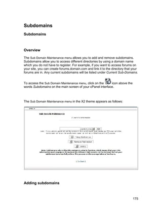 Subdomains
Subdomains



Overview

The Sub Domain Maintenance menu allows you to add and remove subdomains.
Subdomains allow you to access different directories by using a domain name
which you do not have to register. For example, if you want to access forums on
your site, you can create forums.domain.com and link it to the directory that your
forums are in. Any current subdomains will be listed under Current Sub-Domains.


To access the Sub Domain Maintenance menu, click on the    icon above the
words Subdomains on the main screen of your cPanel interface.



The Sub Domain Maintenance menu in the X2 theme appears as follows:




Adding subdomains



                                                                              175
 