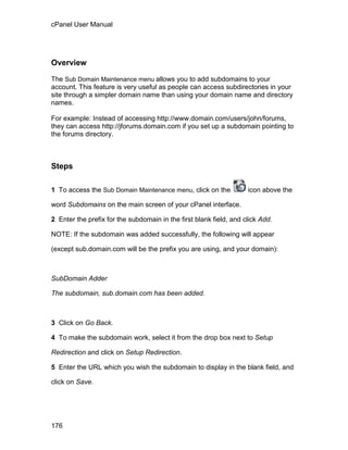 cPanel User Manual




Overview

The Sub Domain Maintenance menu allows you to add subdomains to your
account. This feature is very useful as people can access subdirectories in your
site through a simpler domain name than using your domain name and directory
names.

For example: Instead of accessing http://www.domain.com/users/john/forums,
they can access http://jforums.domain.com if you set up a subdomain pointing to
the forums directory.



Steps

1 To access the Sub Domain Maintenance menu, click on the           icon above the

word Subdomains on the main screen of your cPanel interface.

2 Enter the prefix for the subdomain in the first blank field, and click Add.

NOTE: If the subdomain was added successfully, the following will appear

(except sub.domain.com will be the prefix you are using, and your domain):



SubDomain Adder

The subdomain, sub.domain.com has been added.



3 Click on Go Back.

4 To make the subdomain work, select it from the drop box next to Setup

Redirection and click on Setup Redirection.

5 Enter the URL which you wish the subdomain to display in the blank field, and

click on Save.




176
 