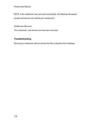 cPanel User Manual



NOTE: If the subdomain was removed successfully, the following will appear

(except sub.domain.com will be your subdomain) :



SubDomain Removal

The subdomain, sub.domain.com has been removed.



Troubleshooting

Removing a subdomain will not remove the file or directory that it displays.




178
 